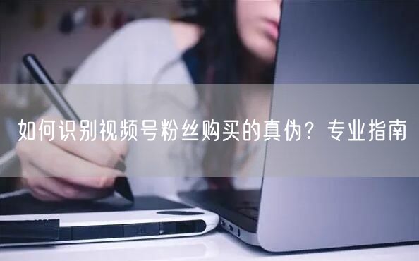 如何识别视频号粉丝购买的真伪？专业指南