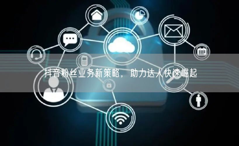 抖音粉丝业务新策略，助力达人快速崛起