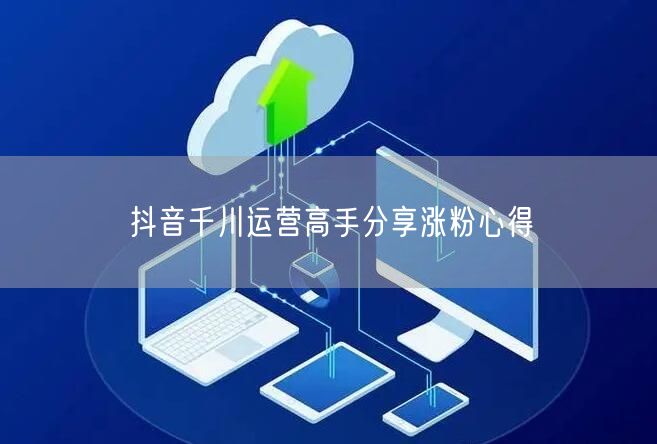 抖音千川运营高手分享涨粉心得