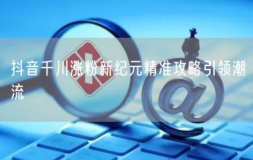 抖音千川涨粉新纪元精准攻略引领潮流