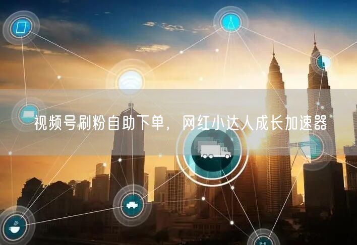 视频号刷粉自助下单，网红小达人成长加速器