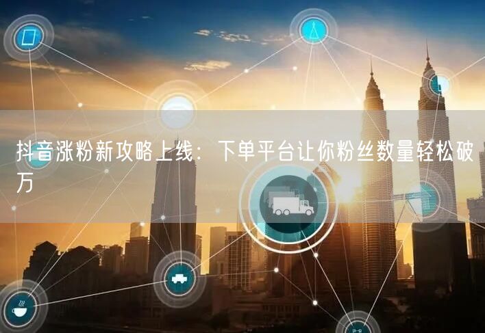 抖音涨粉新攻略上线：下单平台让你粉丝数量轻松破万