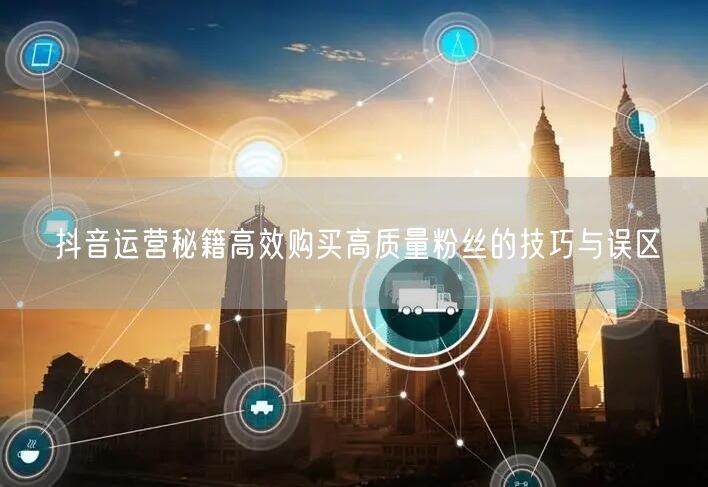 抖音运营秘籍高效购买高质量粉丝的技巧与误区