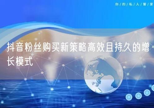 抖音粉丝购买新策略高效且持久的增长模式
