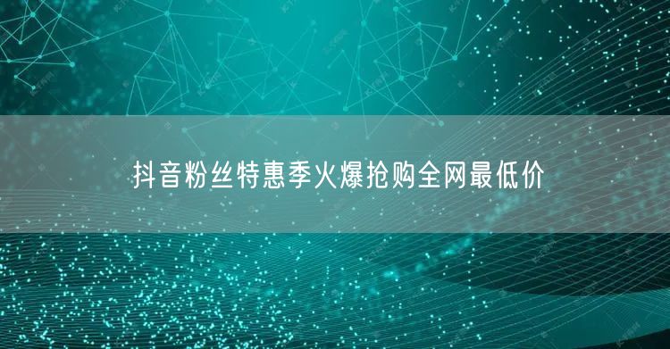 抖音粉丝特惠季火爆抢购全网最低价