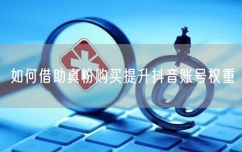 如何借助真粉购买提升抖音账号权重