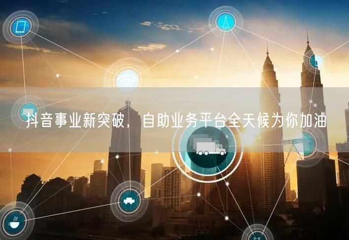 抖音事业新突破，自助业务平台全天候为你加油