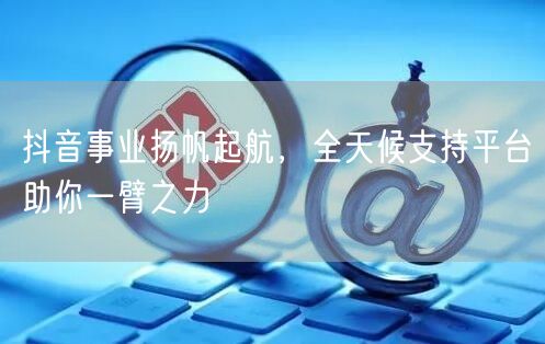 抖音事业扬帆起航，全天候支持平台助你一臂之力