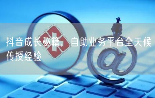 抖音成长秘籍，自助业务平台全天候传授经验