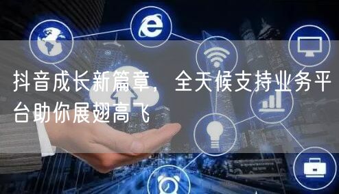 抖音成长新篇章，全天候支持业务平台助你展翅高飞