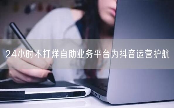 24小时不打烊自助业务平台为抖音运营护航