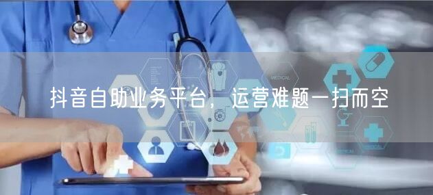 抖音自助业务平台，运营难题一扫而空
