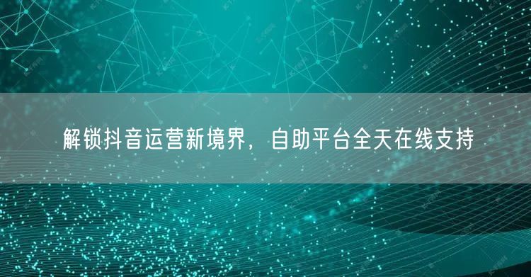 解锁抖音运营新境界，自助平台全天在线支持