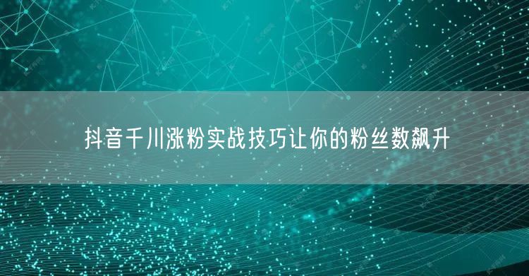 抖音千川涨粉实战技巧让你的粉丝数飙升