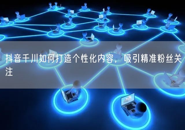 抖音千川如何打造个性化内容，吸引精准粉丝关注