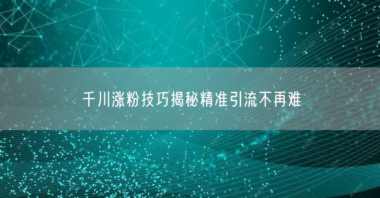 千川涨粉技巧揭秘精准引流不再难