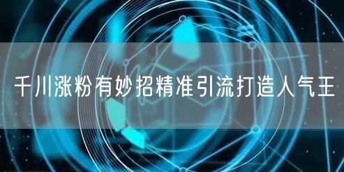 千川涨粉有妙招精准引流打造人气王