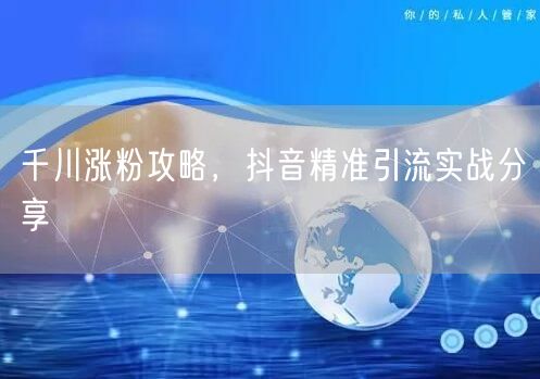 千川涨粉攻略，抖音精准引流实战分享