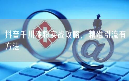 抖音千川涨粉实战攻略，精准引流有方法