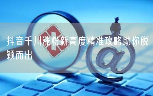 抖音千川涨粉新高度精准攻略助你脱颖而出