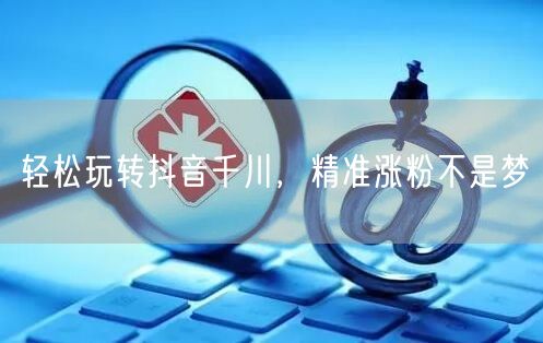 轻松玩转抖音千川，精准涨粉不是梦