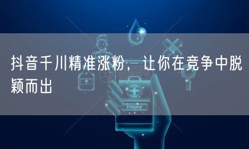 抖音千川精准涨粉，让你在竞争中脱颖而出