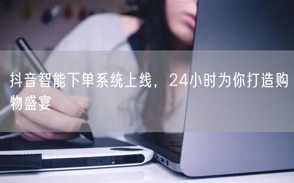 抖音智能下单系统上线，24小时为你打造购物盛宴