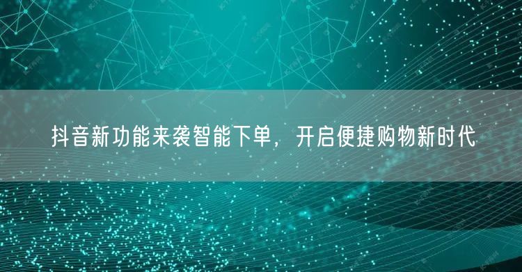抖音新功能来袭智能下单，开启便捷购物新时代
