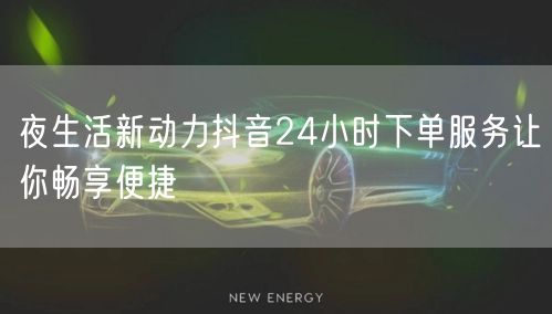 夜生活新动力抖音24小时下单服务让你畅享便捷