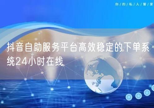 抖音自助服务平台高效稳定的下单系统24小时在线