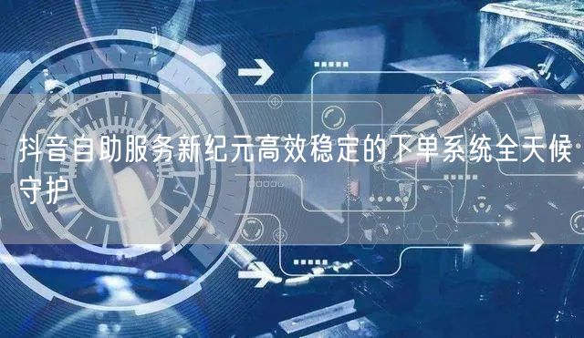 抖音自助服务新纪元高效稳定的下单系统全天候守护