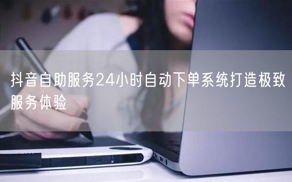 抖音自助服务24小时自动下单系统打造极致服务体验