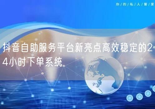 抖音自助服务平台新亮点高效稳定的24小时下单系统